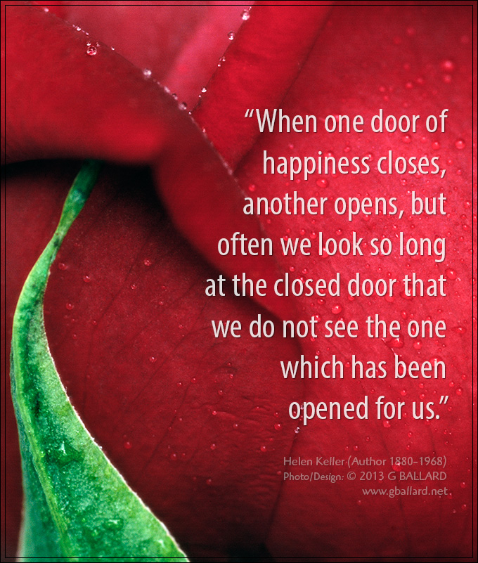 “When one door of happiness closes, another opens, but often we look so long at the closed door that we do not see the one which has been opened for us.” - Helen Keller (Author 1880-1968)