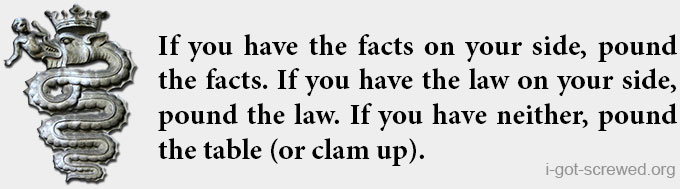 If you have the facts on your side, pound the facts. If you have the law on your side, pound the law. If you have neither, pound the table (or clam up).